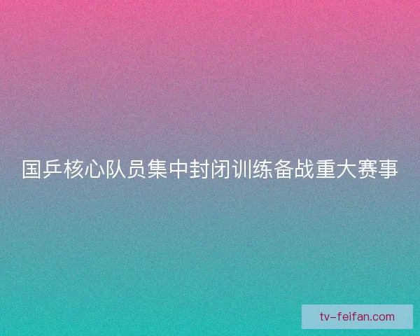 国乒核心队员集中封闭训练备战重大赛事