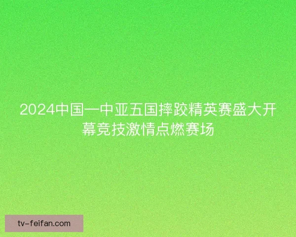 2024中国—中亚五国摔跤精英赛盛大开幕竞技激情点燃赛场