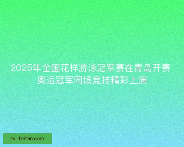 2025年全国花样游泳冠军赛在青岛开赛 奥运冠军同场竞技精彩上演